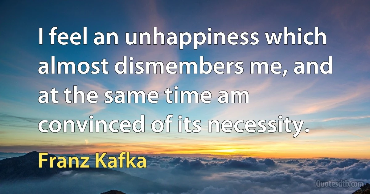 I feel an unhappiness which almost dismembers me, and at the same time am convinced of its necessity. (Franz Kafka)