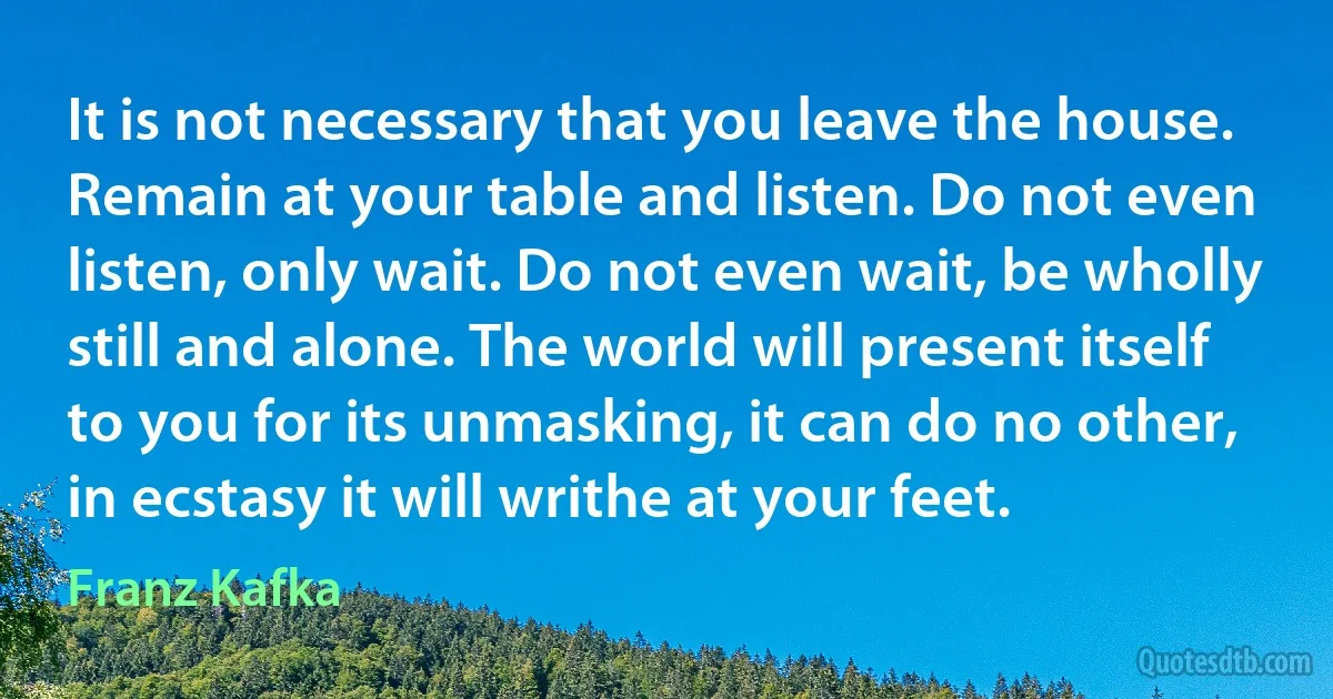 It is not necessary that you leave the house. Remain at your table and listen. Do not even listen, only wait. Do not even wait, be wholly still and alone. The world will present itself to you for its unmasking, it can do no other, in ecstasy it will writhe at your feet. (Franz Kafka)