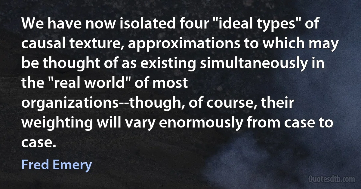 We have now isolated four "ideal types" of causal texture, approximations to which may be thought of as existing simultaneously in the "real world" of most organizations--though, of course, their weighting will vary enormously from case to case. (Fred Emery)