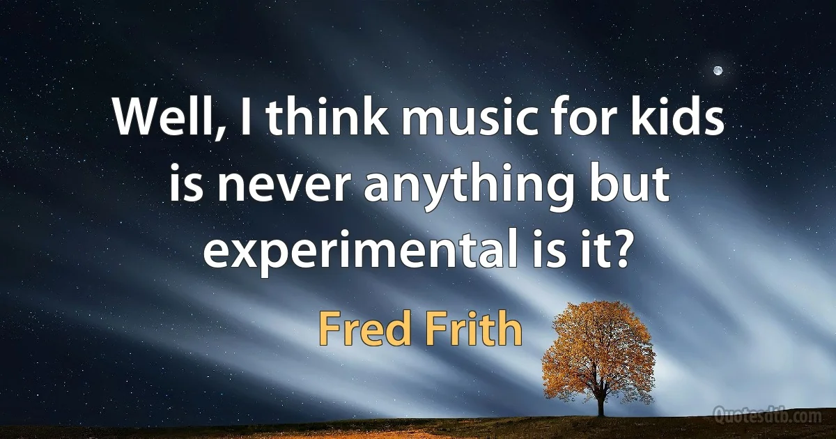 Well, I think music for kids is never anything but experimental is it? (Fred Frith)