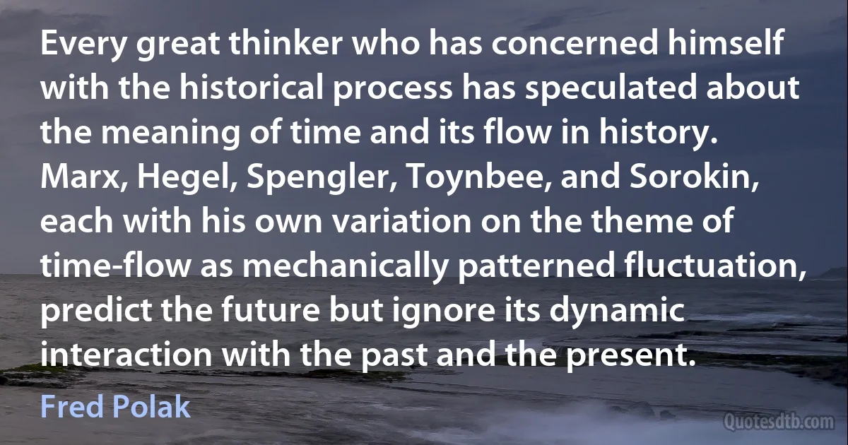 Every great thinker who has concerned himself with the historical process has speculated about the meaning of time and its flow in history. Marx, Hegel, Spengler, Toynbee, and Sorokin, each with his own variation on the theme of time-flow as mechanically patterned fluctuation, predict the future but ignore its dynamic interaction with the past and the present. (Fred Polak)