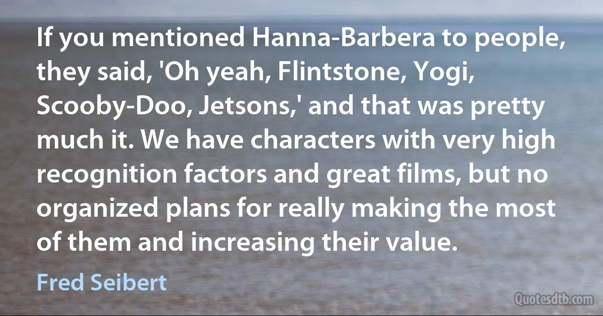 If you mentioned Hanna-Barbera to people, they said, 'Oh yeah, Flintstone, Yogi, Scooby-Doo, Jetsons,' and that was pretty much it. We have characters with very high recognition factors and great films, but no organized plans for really making the most of them and increasing their value. (Fred Seibert)