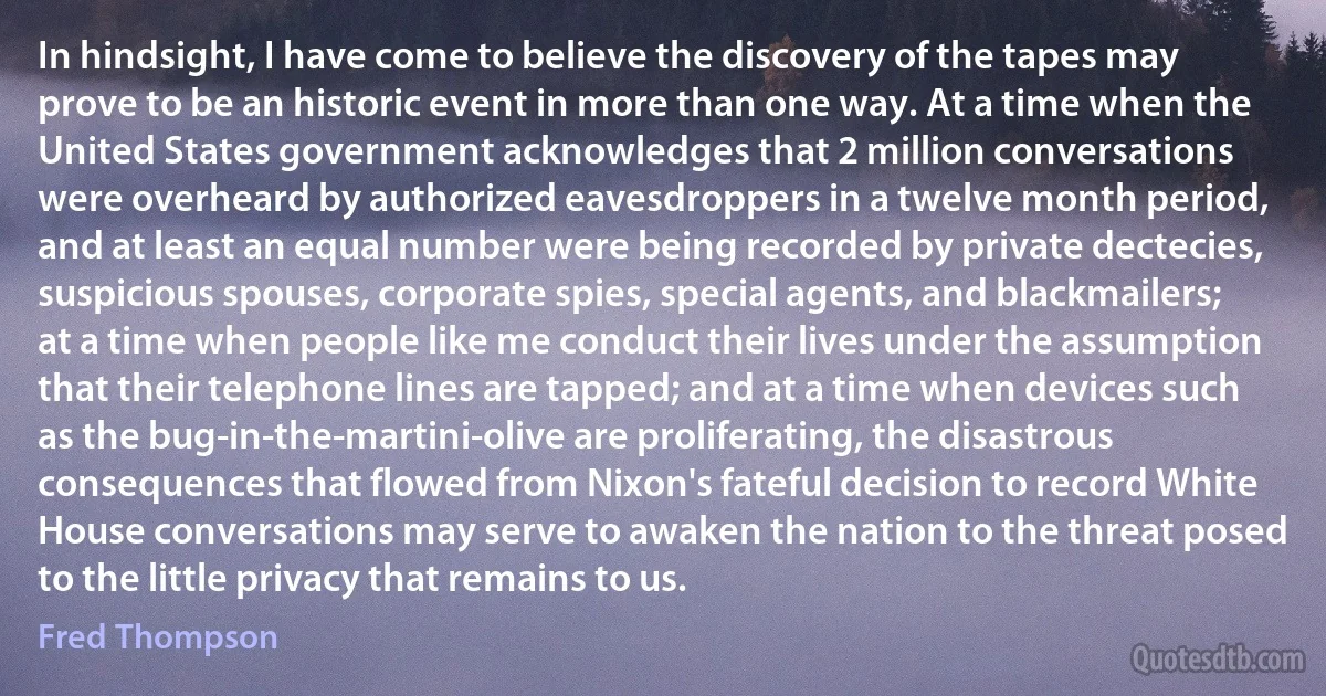 In hindsight, I have come to believe the discovery of the tapes may prove to be an historic event in more than one way. At a time when the United States government acknowledges that 2 million conversations were overheard by authorized eavesdroppers in a twelve month period, and at least an equal number were being recorded by private dectecies, suspicious spouses, corporate spies, special agents, and blackmailers; at a time when people like me conduct their lives under the assumption that their telephone lines are tapped; and at a time when devices such as the bug-in-the-martini-olive are proliferating, the disastrous consequences that flowed from Nixon's fateful decision to record White House conversations may serve to awaken the nation to the threat posed to the little privacy that remains to us. (Fred Thompson)