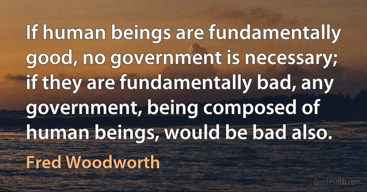 If human beings are fundamentally good, no government is necessary; if they are fundamentally bad, any government, being composed of human beings, would be bad also. (Fred Woodworth)