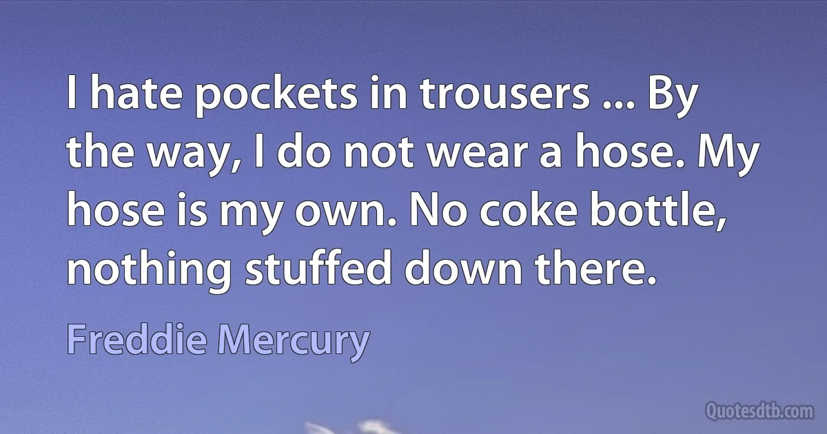 I hate pockets in trousers ... By the way, I do not wear a hose. My hose is my own. No coke bottle, nothing stuffed down there. (Freddie Mercury)