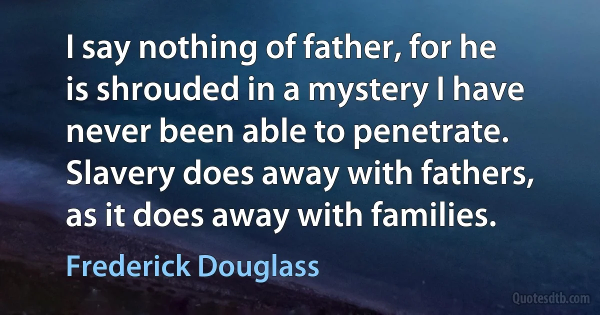 I say nothing of father, for he is shrouded in a mystery I have never been able to penetrate. Slavery does away with fathers, as it does away with families. (Frederick Douglass)