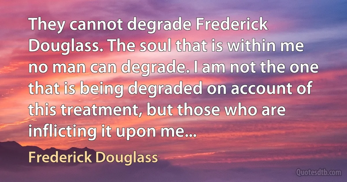 They cannot degrade Frederick Douglass. The soul that is within me no man can degrade. I am not the one that is being degraded on account of this treatment, but those who are inflicting it upon me... (Frederick Douglass)