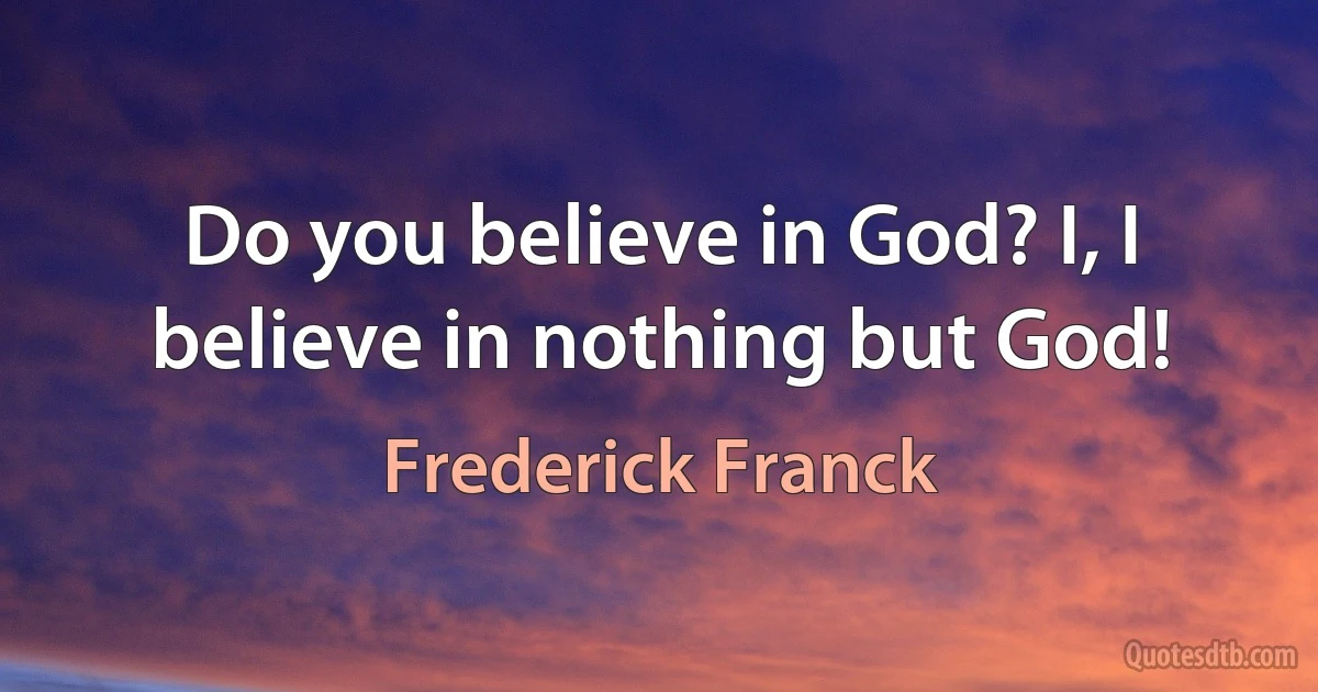 Do you believe in God? I, I believe in nothing but God! (Frederick Franck)