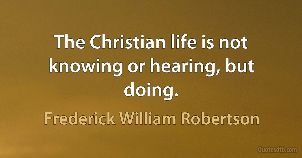 The Christian life is not knowing or hearing, but doing. (Frederick William Robertson)