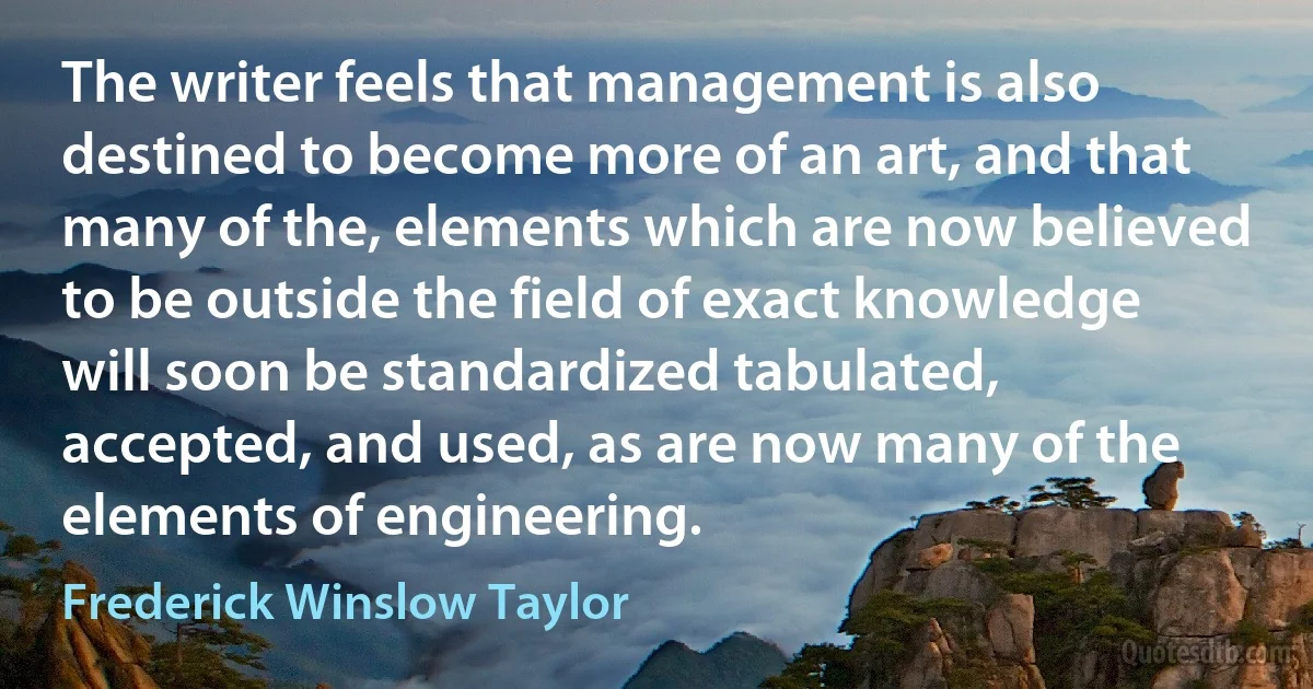 The writer feels that management is also destined to become more of an art, and that many of the, elements which are now believed to be outside the field of exact knowledge will soon be standardized tabulated, accepted, and used, as are now many of the elements of engineering. (Frederick Winslow Taylor)