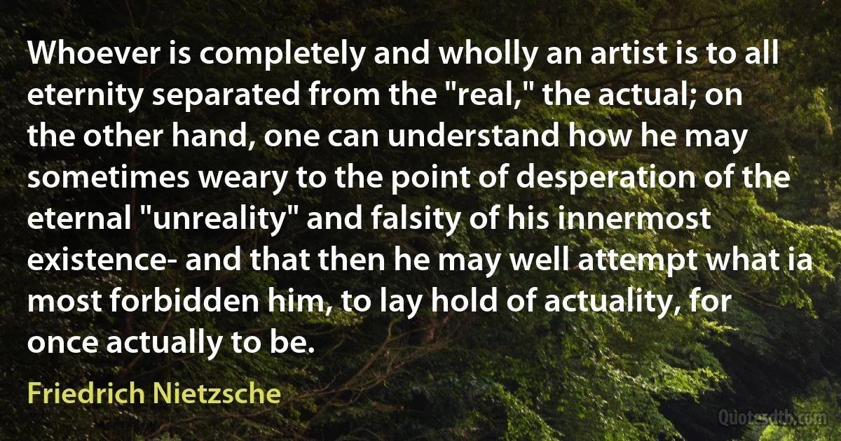 Whoever is completely and wholly an artist is to all eternity separated from the "real," the actual; on the other hand, one can understand how he may sometimes weary to the point of desperation of the eternal "unreality" and falsity of his innermost existence- and that then he may well attempt what ia most forbidden him, to lay hold of actuality, for once actually to be. (Friedrich Nietzsche)