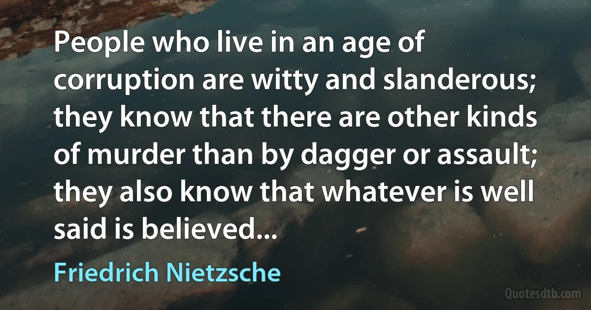 People who live in an age of corruption are witty and slanderous; they know that there are other kinds of murder than by dagger or assault; they also know that whatever is well said is believed... (Friedrich Nietzsche)