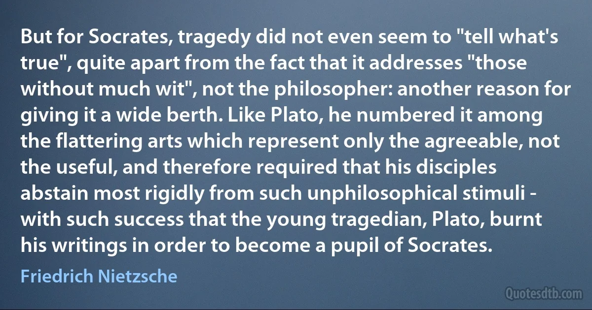 But for Socrates, tragedy did not even seem to "tell what's true", quite apart from the fact that it addresses "those without much wit", not the philosopher: another reason for giving it a wide berth. Like Plato, he numbered it among the flattering arts which represent only the agreeable, not the useful, and therefore required that his disciples abstain most rigidly from such unphilosophical stimuli - with such success that the young tragedian, Plato, burnt his writings in order to become a pupil of Socrates. (Friedrich Nietzsche)