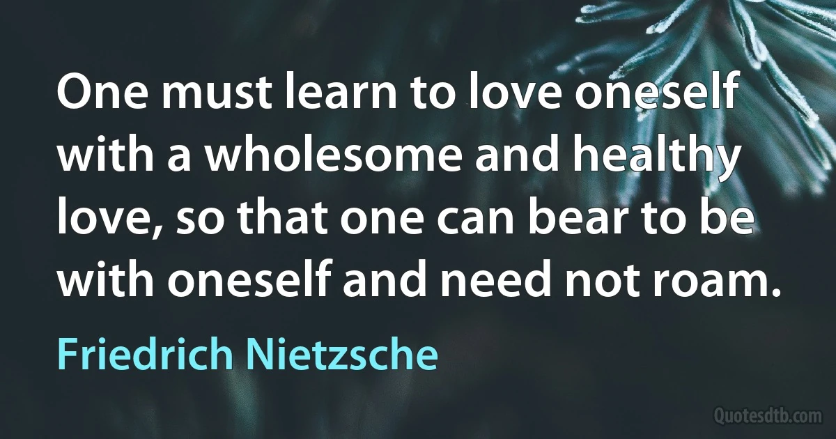 One must learn to love oneself with a wholesome and healthy love, so that one can bear to be with oneself and need not roam. (Friedrich Nietzsche)