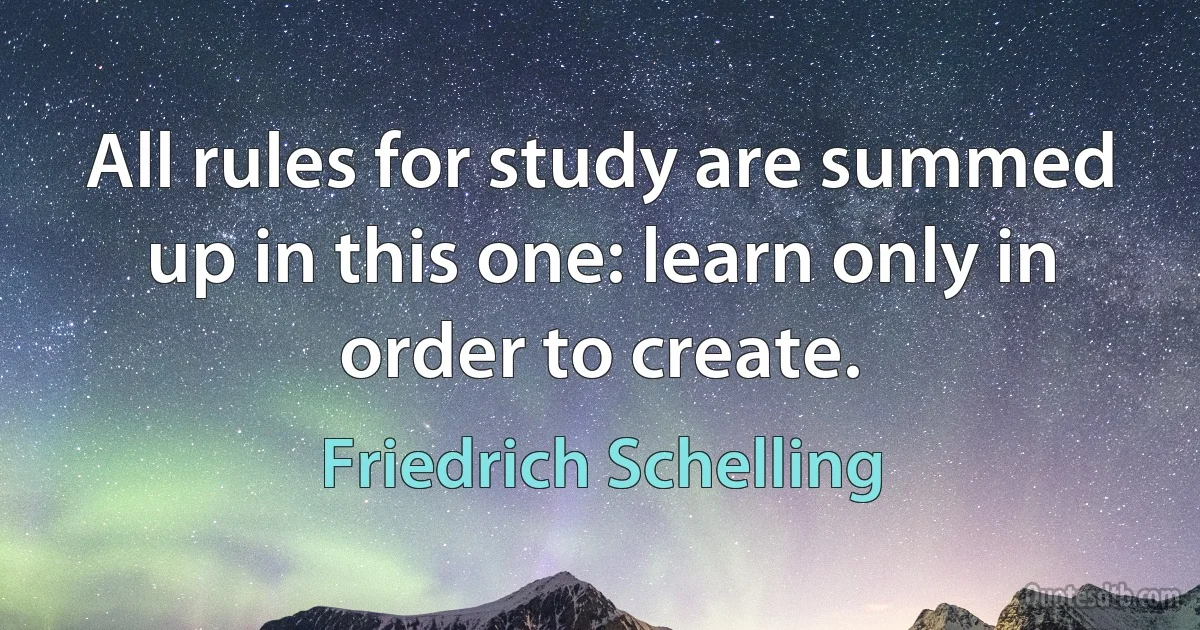 All rules for study are summed up in this one: learn only in order to create. (Friedrich Schelling)