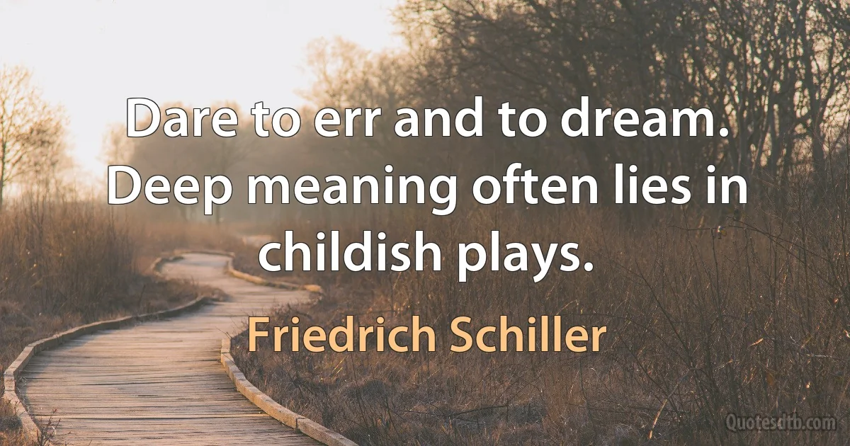 Dare to err and to dream. Deep meaning often lies in childish plays. (Friedrich Schiller)