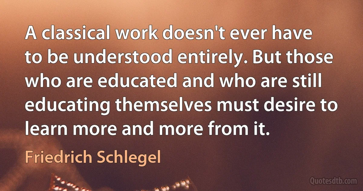 A classical work doesn't ever have to be understood entirely. But those who are educated and who are still educating themselves must desire to learn more and more from it. (Friedrich Schlegel)