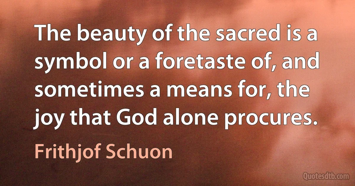 The beauty of the sacred is a symbol or a foretaste of, and sometimes a means for, the joy that God alone procures. (Frithjof Schuon)