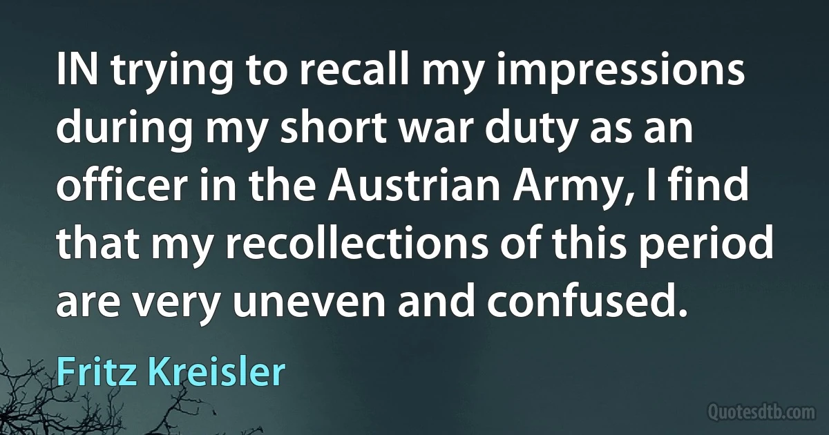 IN trying to recall my impressions during my short war duty as an officer in the Austrian Army, I find that my recollections of this period are very uneven and confused. (Fritz Kreisler)