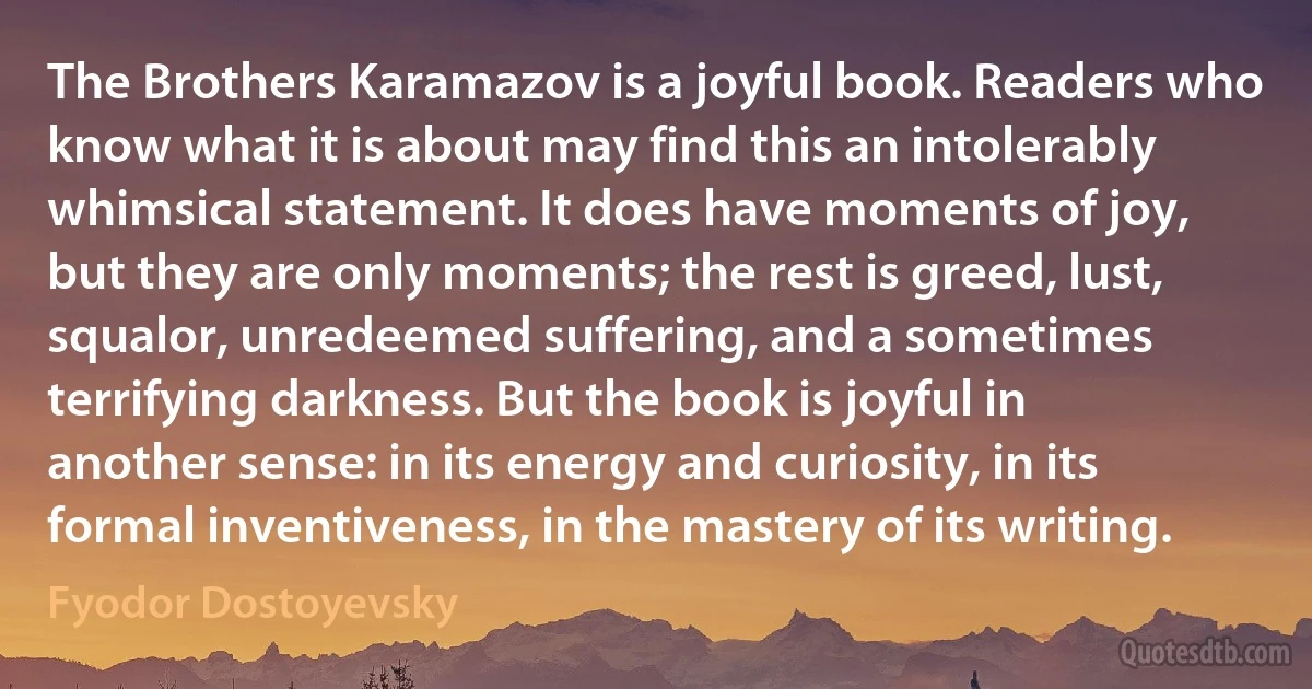 The Brothers Karamazov is a joyful book. Readers who know what it is about may find this an intolerably whimsical statement. It does have moments of joy, but they are only moments; the rest is greed, lust, squalor, unredeemed suffering, and a sometimes terrifying darkness. But the book is joyful in another sense: in its energy and curiosity, in its formal inventiveness, in the mastery of its writing. (Fyodor Dostoyevsky)