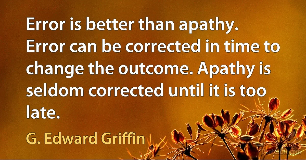 Error is better than apathy. Error can be corrected in time to change the outcome. Apathy is seldom corrected until it is too late. (G. Edward Griffin)