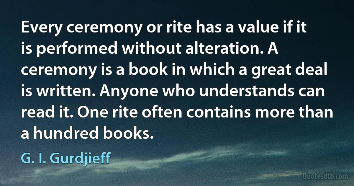 Every ceremony or rite has a value if it is performed without alteration. A ceremony is a book in which a great deal is written. Anyone who understands can read it. One rite often contains more than a hundred books. (G. I. Gurdjieff)