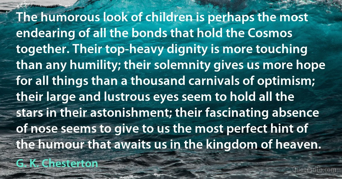 The humorous look of children is perhaps the most endearing of all the bonds that hold the Cosmos together. Their top-heavy dignity is more touching than any humility; their solemnity gives us more hope for all things than a thousand carnivals of optimism; their large and lustrous eyes seem to hold all the stars in their astonishment; their fascinating absence of nose seems to give to us the most perfect hint of the humour that awaits us in the kingdom of heaven. (G. K. Chesterton)