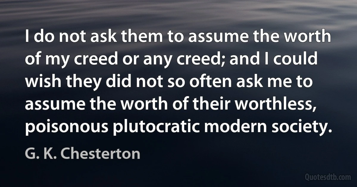 I do not ask them to assume the worth of my creed or any creed; and I could wish they did not so often ask me to assume the worth of their worthless, poisonous plutocratic modern society. (G. K. Chesterton)