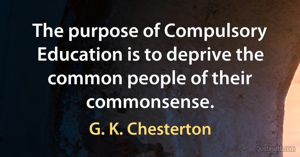 The purpose of Compulsory Education is to deprive the common people of their commonsense. (G. K. Chesterton)