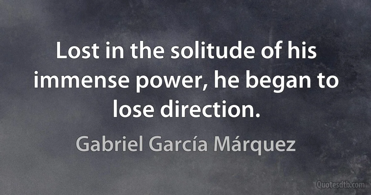 Lost in the solitude of his immense power, he began to lose direction. (Gabriel García Márquez)