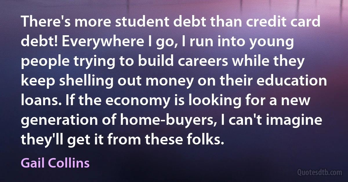 There's more student debt than credit card debt! Everywhere I go, I run into young people trying to build careers while they keep shelling out money on their education loans. If the economy is looking for a new generation of home-buyers, I can't imagine they'll get it from these folks. (Gail Collins)