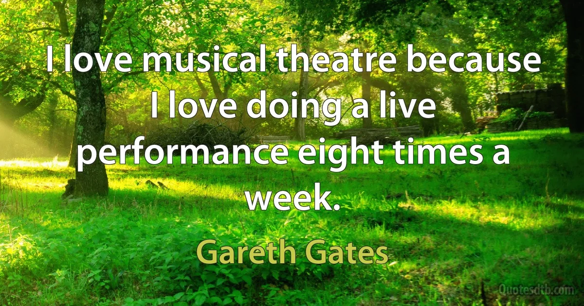 I love musical theatre because I love doing a live performance eight times a week. (Gareth Gates)