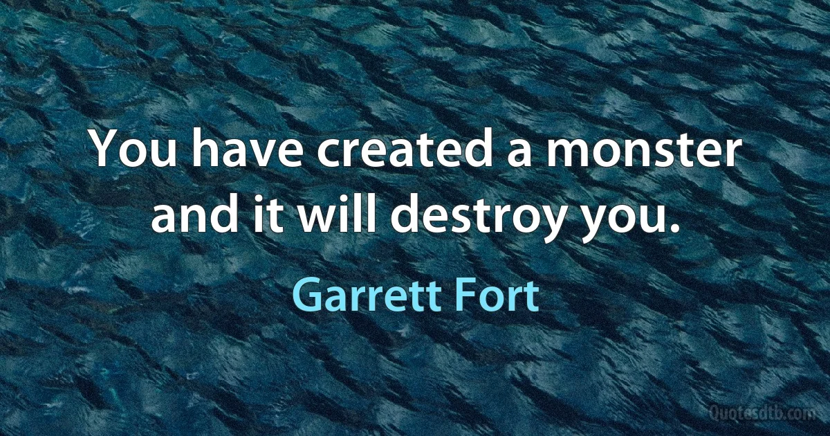 You have created a monster and it will destroy you. (Garrett Fort)