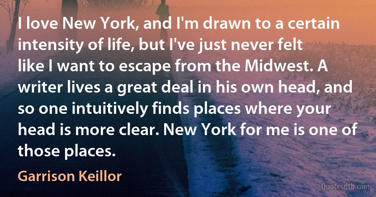 I love New York, and I'm drawn to a certain intensity of life, but I've just never felt like I want to escape from the Midwest. A writer lives a great deal in his own head, and so one intuitively finds places where your head is more clear. New York for me is one of those places. (Garrison Keillor)