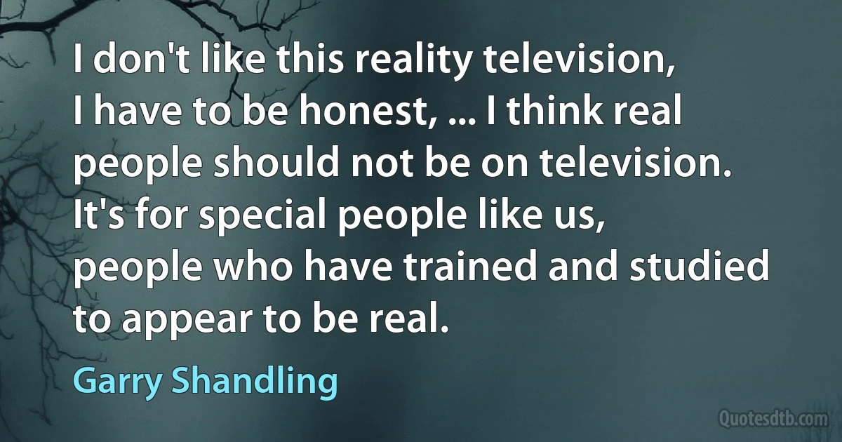 I don't like this reality television, I have to be honest, ... I think real people should not be on television. It's for special people like us, people who have trained and studied to appear to be real. (Garry Shandling)