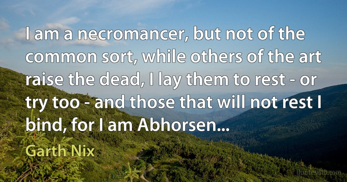 I am a necromancer, but not of the common sort, while others of the art raise the dead, I lay them to rest - or try too - and those that will not rest I bind, for I am Abhorsen... (Garth Nix)