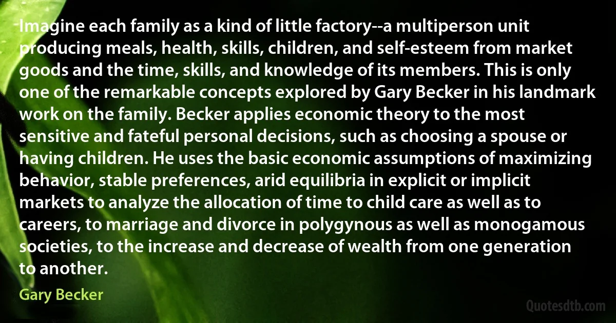 Imagine each family as a kind of little factory--a multiperson unit producing meals, health, skills, children, and self-esteem from market goods and the time, skills, and knowledge of its members. This is only one of the remarkable concepts explored by Gary Becker in his landmark work on the family. Becker applies economic theory to the most sensitive and fateful personal decisions, such as choosing a spouse or having children. He uses the basic economic assumptions of maximizing behavior, stable preferences, arid equilibria in explicit or implicit markets to analyze the allocation of time to child care as well as to careers, to marriage and divorce in polygynous as well as monogamous societies, to the increase and decrease of wealth from one generation to another. (Gary Becker)