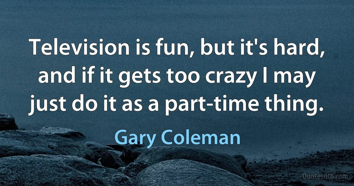 Television is fun, but it's hard, and if it gets too crazy I may just do it as a part-time thing. (Gary Coleman)