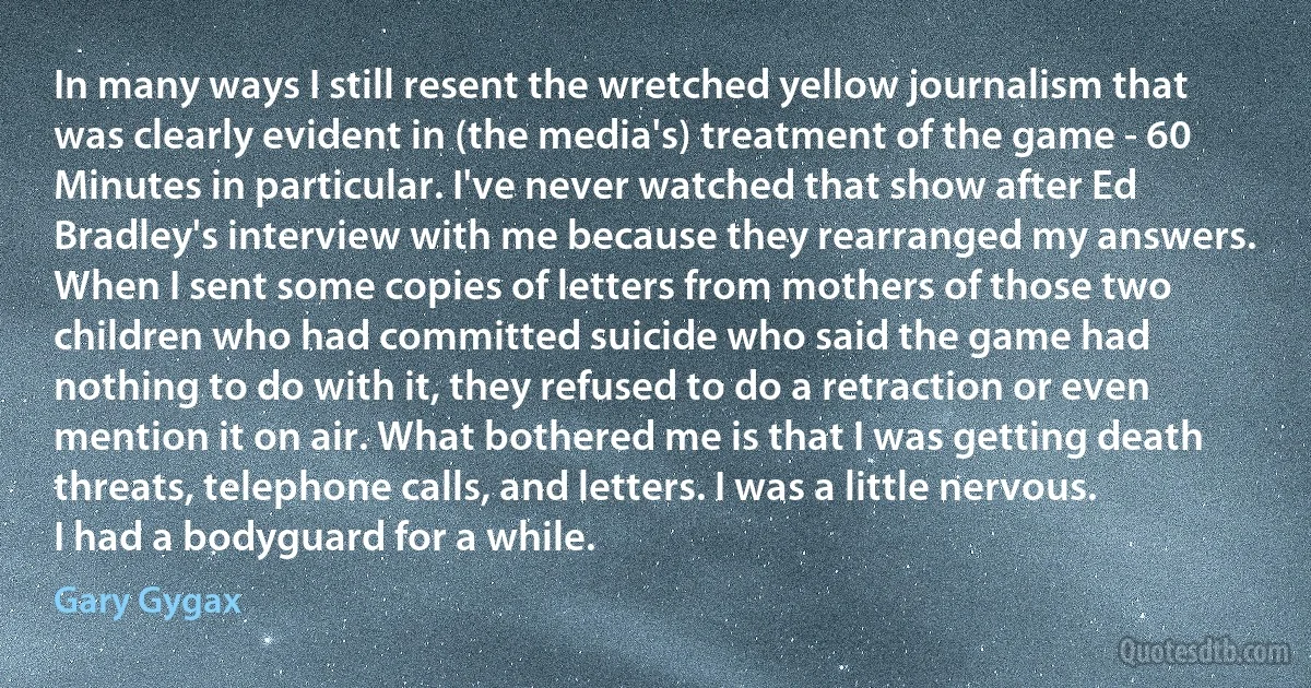 In many ways I still resent the wretched yellow journalism that was clearly evident in (the media's) treatment of the game - 60 Minutes in particular. I've never watched that show after Ed Bradley's interview with me because they rearranged my answers. When I sent some copies of letters from mothers of those two children who had committed suicide who said the game had nothing to do with it, they refused to do a retraction or even mention it on air. What bothered me is that I was getting death threats, telephone calls, and letters. I was a little nervous. I had a bodyguard for a while. (Gary Gygax)