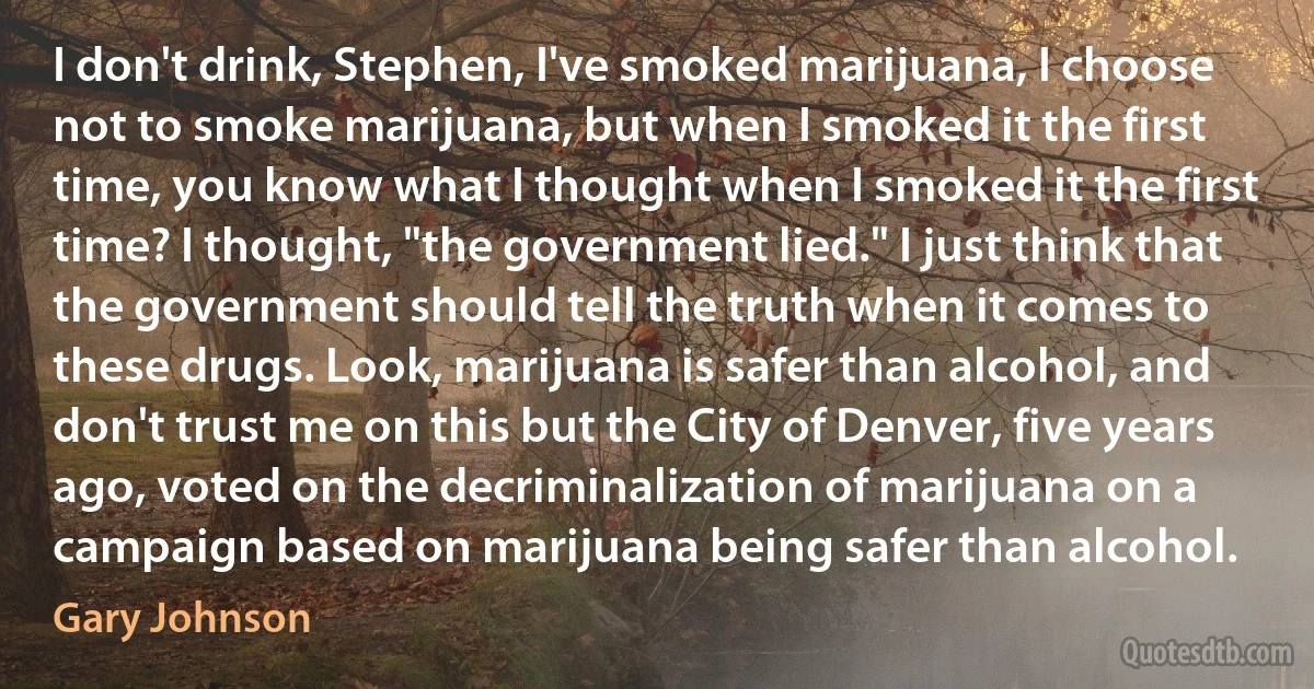 I don't drink, Stephen, I've smoked marijuana, I choose not to smoke marijuana, but when I smoked it the first time, you know what I thought when I smoked it the first time? I thought, "the government lied." I just think that the government should tell the truth when it comes to these drugs. Look, marijuana is safer than alcohol, and don't trust me on this but the City of Denver, five years ago, voted on the decriminalization of marijuana on a campaign based on marijuana being safer than alcohol. (Gary Johnson)