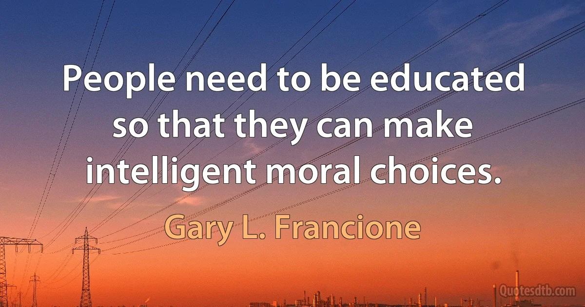 People need to be educated so that they can make intelligent moral choices. (Gary L. Francione)