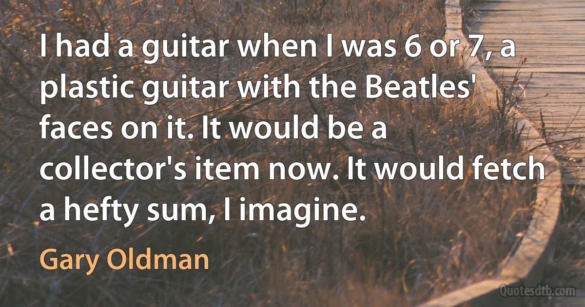 I had a guitar when I was 6 or 7, a plastic guitar with the Beatles' faces on it. It would be a collector's item now. It would fetch a hefty sum, I imagine. (Gary Oldman)