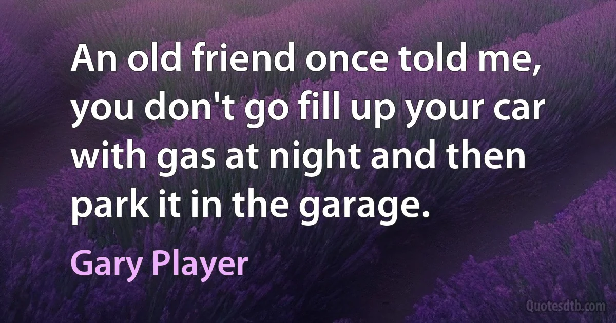 An old friend once told me, you don't go fill up your car with gas at night and then park it in the garage. (Gary Player)