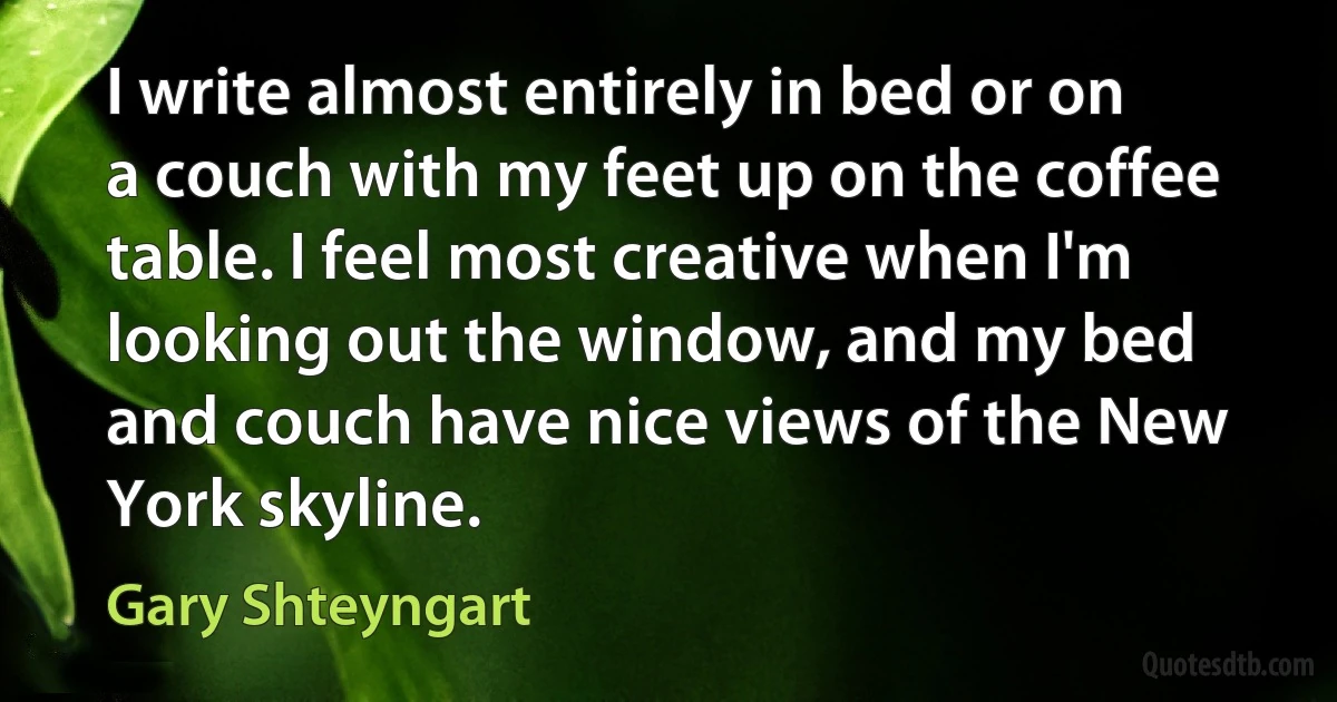 I write almost entirely in bed or on a couch with my feet up on the coffee table. I feel most creative when I'm looking out the window, and my bed and couch have nice views of the New York skyline. (Gary Shteyngart)