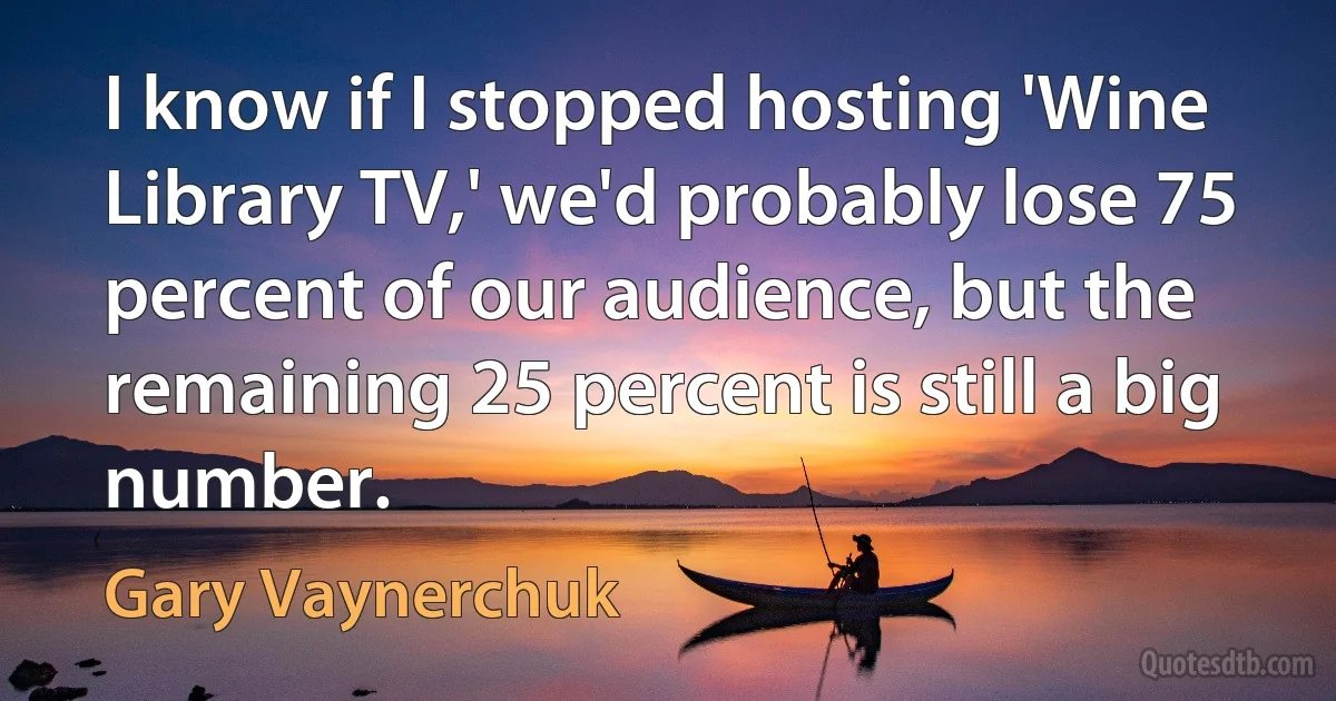 I know if I stopped hosting 'Wine Library TV,' we'd probably lose 75 percent of our audience, but the remaining 25 percent is still a big number. (Gary Vaynerchuk)