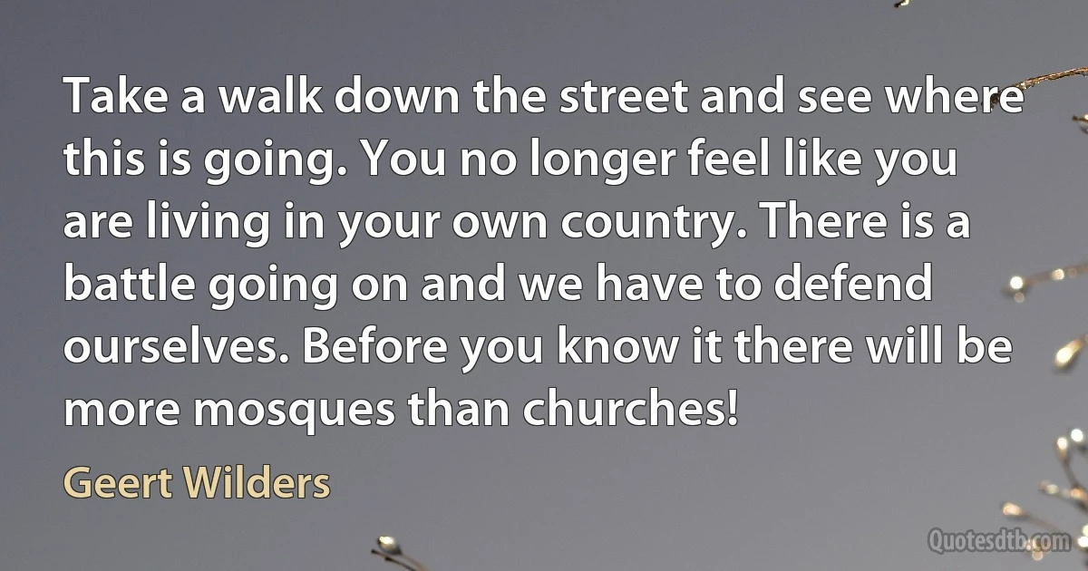 Take a walk down the street and see where this is going. You no longer feel like you are living in your own country. There is a battle going on and we have to defend ourselves. Before you know it there will be more mosques than churches! (Geert Wilders)