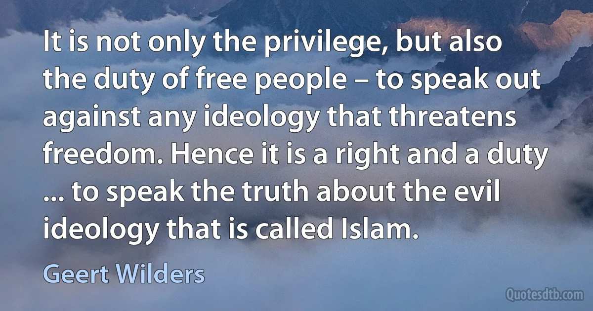 It is not only the privilege, but also the duty of free people – to speak out against any ideology that threatens freedom. Hence it is a right and a duty ... to speak the truth about the evil ideology that is called Islam. (Geert Wilders)