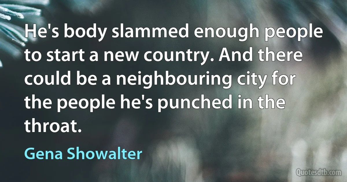 He's body slammed enough people to start a new country. And there could be a neighbouring city for the people he's punched in the throat. (Gena Showalter)