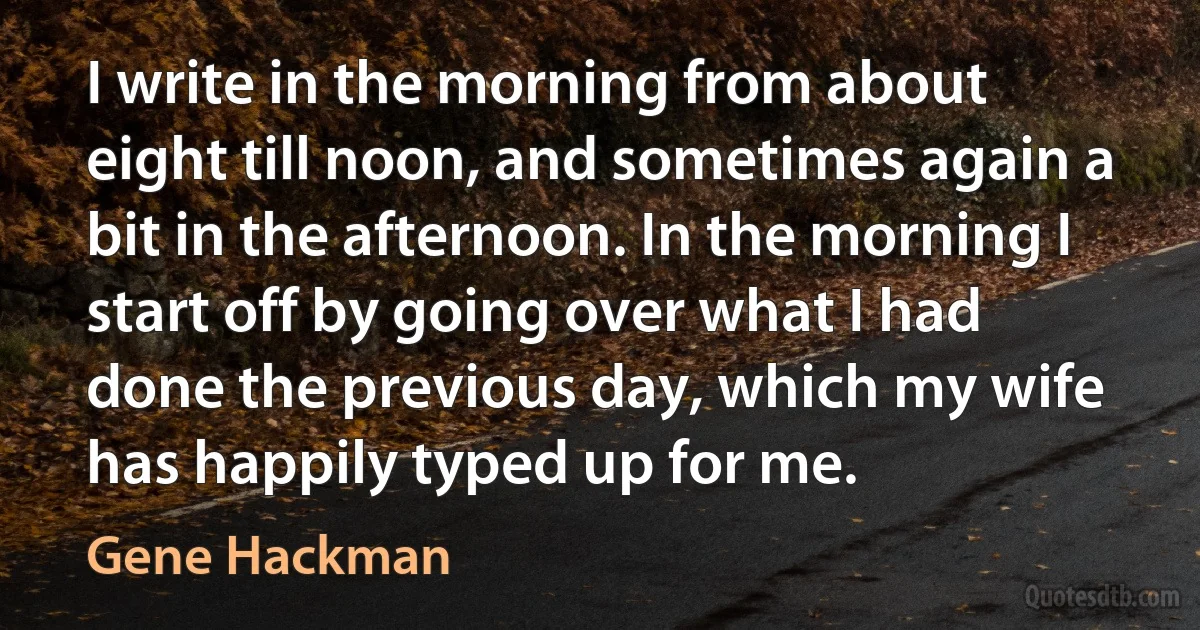 I write in the morning from about eight till noon, and sometimes again a bit in the afternoon. In the morning I start off by going over what I had done the previous day, which my wife has happily typed up for me. (Gene Hackman)