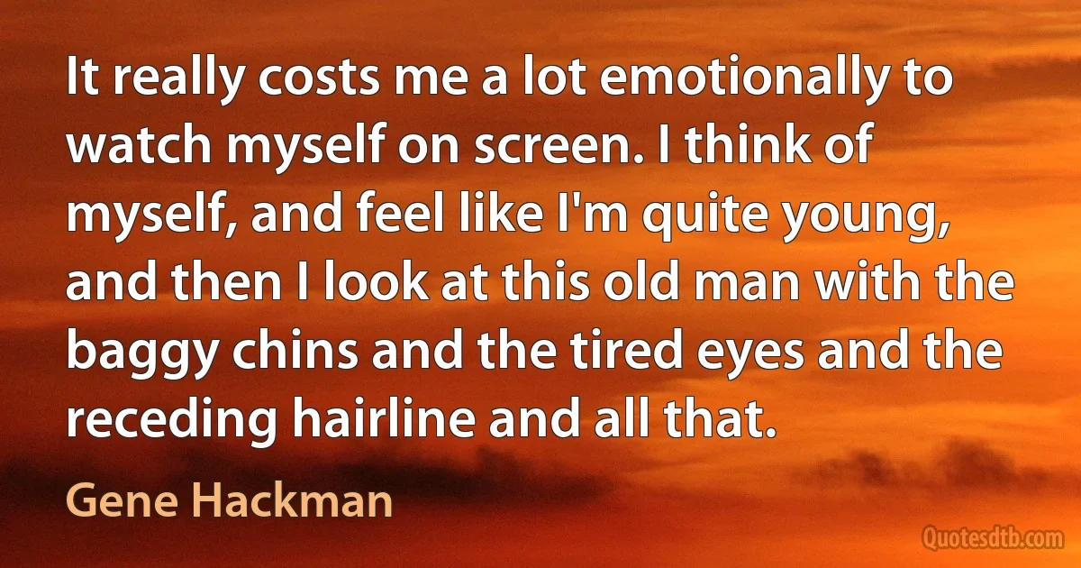 It really costs me a lot emotionally to watch myself on screen. I think of myself, and feel like I'm quite young, and then I look at this old man with the baggy chins and the tired eyes and the receding hairline and all that. (Gene Hackman)